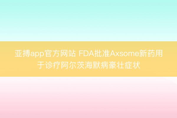 亚搏app官方网站 FDA批准Axsome新药用于诊疗阿尔茨海默病豪壮症状