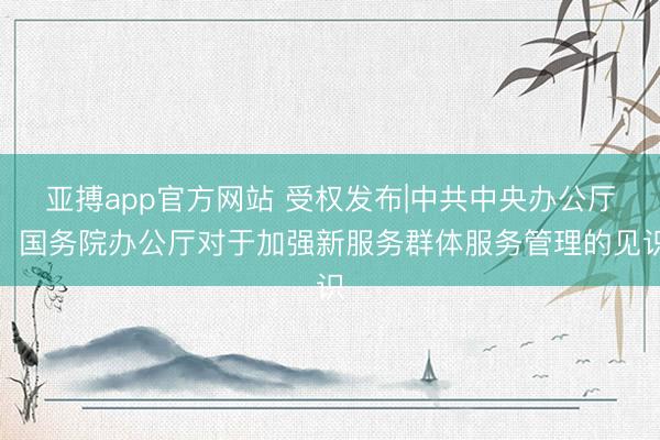 亚搏app官方网站 受权发布|中共中央办公厅　国务院办公厅对于加强新服务群体服务管理的见识