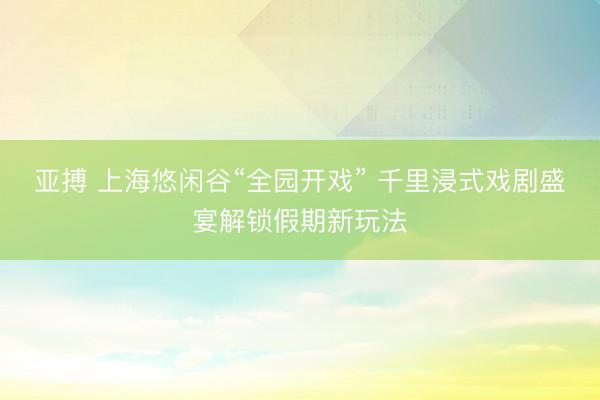 亚搏 上海悠闲谷“全园开戏” 千里浸式戏剧盛宴解锁假期新玩法