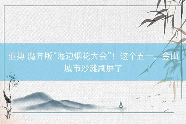亚搏 魔齐版“海边烟花大会”！这个五一，金山城市沙滩刷屏了