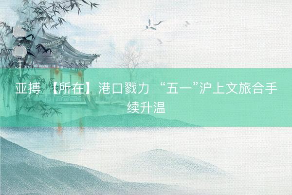 亚搏 【所在】港口戮力  “五一”沪上文旅合手续升温