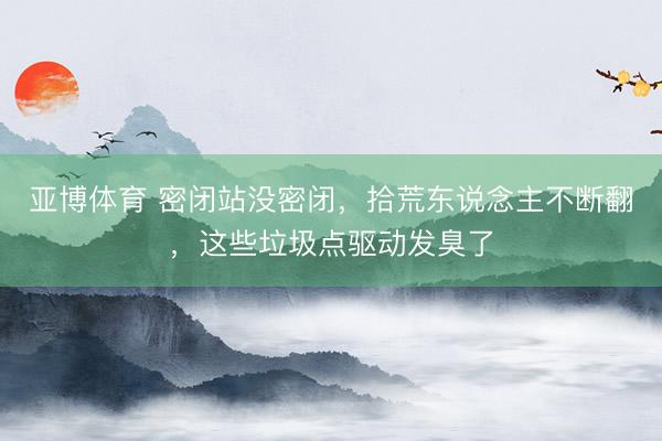 亚博体育 密闭站没密闭，拾荒东说念主不断翻，这些垃圾点驱动发臭了