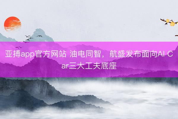 亚搏app官方网站 油电同智，航盛发布面向AI Car三大工夫底座