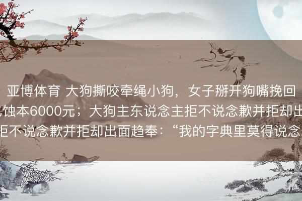 亚博体育 大狗撕咬牵绳小狗，女子掰开狗嘴挽回致手部受伤，入院后已蚀本6000元；大狗主东说念主拒不说念歉并拒却出面趋奉：“我的字典里莫得说念歉一词”