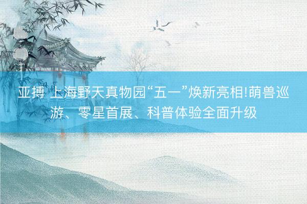 亚搏 上海野天真物园“五一”焕新亮相!萌兽巡游、零星首展、科普体验全面升级