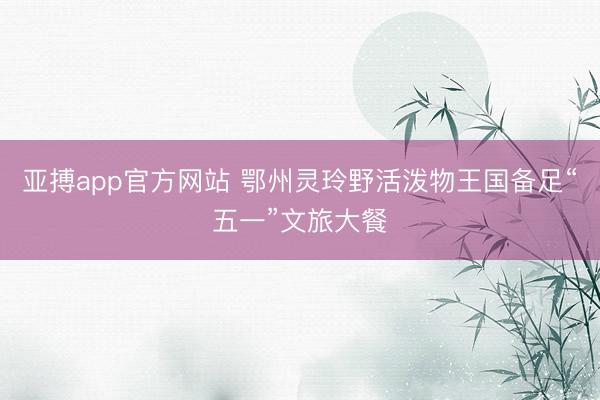亚搏app官方网站 鄂州灵玲野活泼物王国备足“五一”文旅大餐