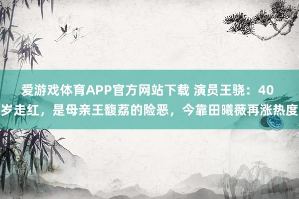 爱游戏体育APP官方网站下载 演员王骁:40 岁走红,是母亲王馥荔的险恶,今靠田曦薇再涨热度
