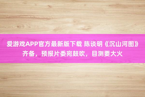 爱游戏APP官方最新版下载 陈谈明《沉山河图》齐备,预报片委宛鼓吹,目测要大火