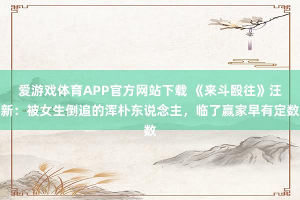 爱游戏体育APP官方网站下载 《来斗殴往》汪新:被女生倒追的浑朴东说念主,临了赢家早有定数