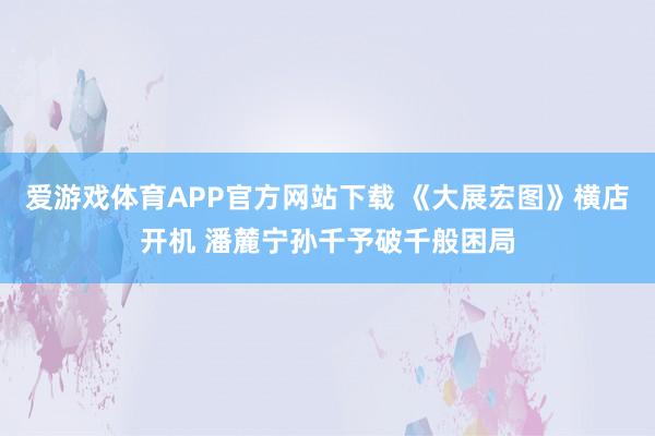 爱游戏体育APP官方网站下载 《大展宏图》横店开机 潘麓宁孙千予破千般困局