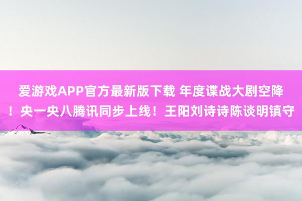 爱游戏APP官方最新版下载 年度谍战大剧空降!央一央八腾讯同步上线!王阳刘诗诗陈谈明镇守