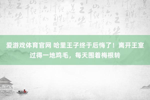 爱游戏体育官网 哈里王子终于后悔了!离开王室过得一地鸡毛,每天围着梅根转