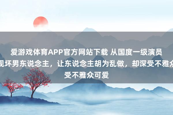 爱游戏体育APP官方网站下载 从国度一级演员到影视坏男东说念主,让东说念主胡为乱做,却深受不雅众可爱