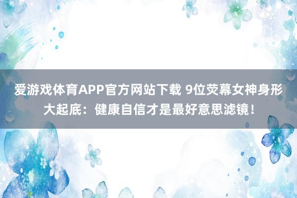 爱游戏体育APP官方网站下载 9位荧幕女神身形大起底:健康自信才是最好意思滤镜!