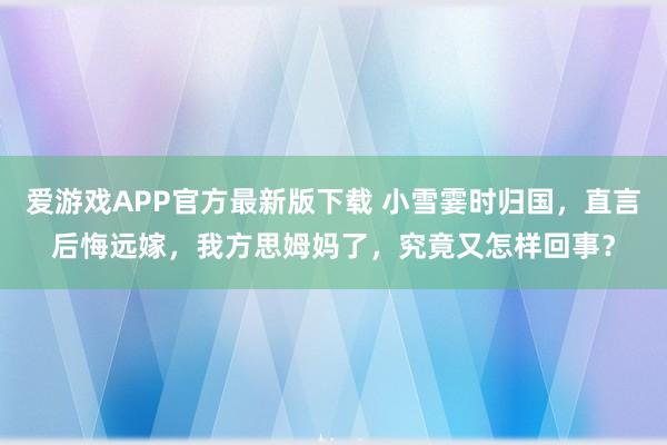 爱游戏APP官方最新版下载 小雪霎时归国,直言后悔远嫁,我方思姆妈了,究竟又怎样回事?