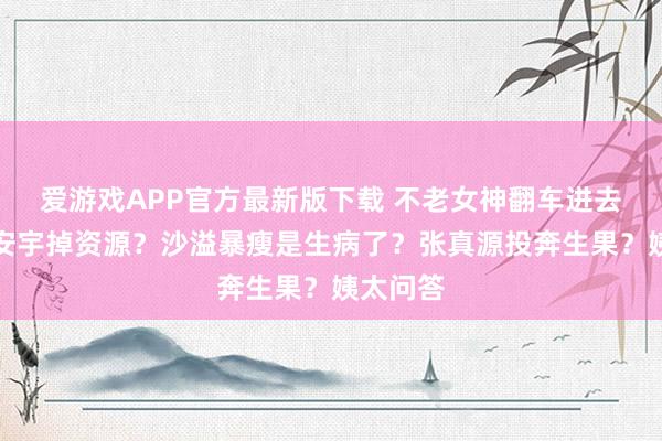 爱游戏APP官方最新版下载 不老女神翻车进去了?王安宇掉资源?沙溢暴瘦是生病了?张真源投奔生果?姨太问答