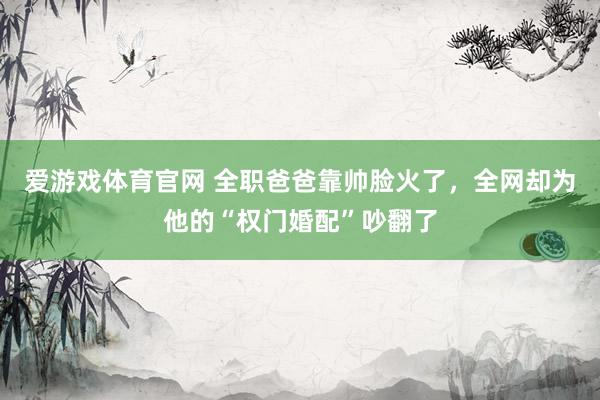 爱游戏体育官网 全职爸爸靠帅脸火了,全网却为他的“权门婚配”吵翻了