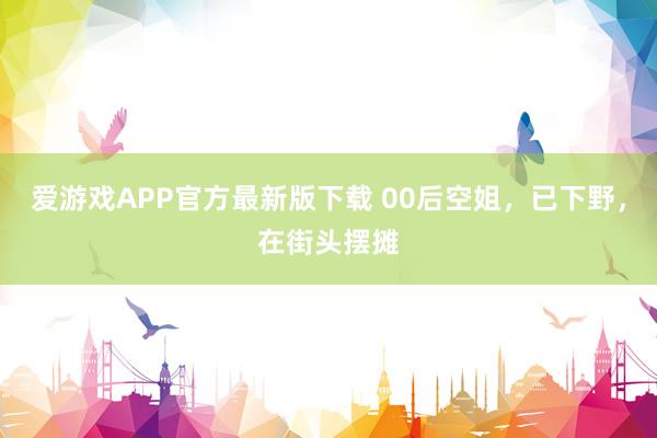 爱游戏APP官方最新版下载 00后空姐,已下野,在街头摆摊