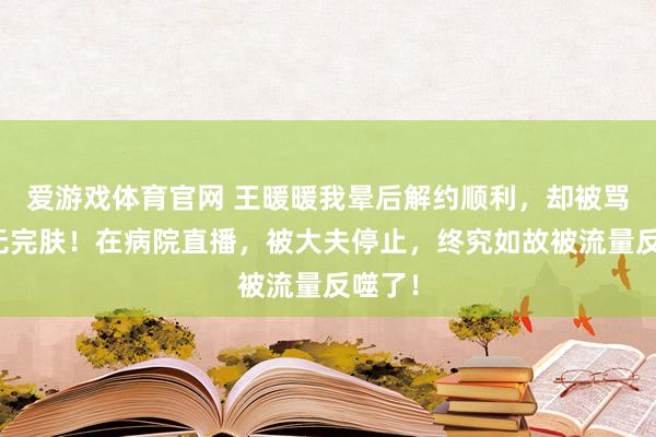 爱游戏体育官网 王暖暖我晕后解约顺利,却被骂到身无完肤!在病院直播,被大夫停止,终究如故被流量反噬了!