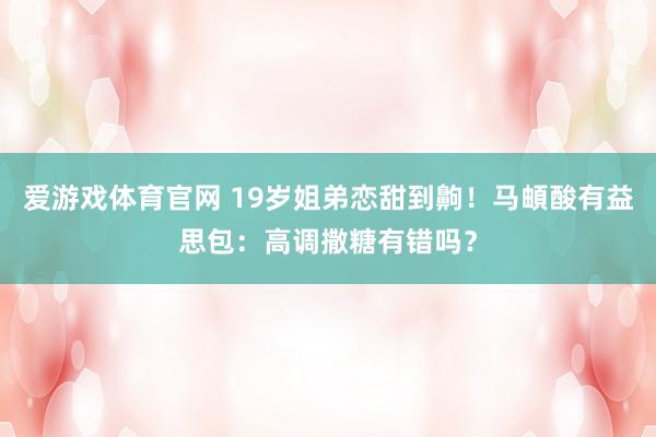 爱游戏体育官网 19岁姐弟恋甜到齁！马頔酸有益思包：高调撒糖有错吗？