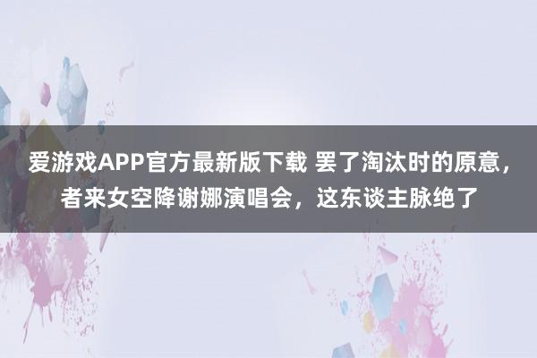 爱游戏APP官方最新版下载 罢了淘汰时的原意,者来女空降谢娜演唱会,这东谈主脉绝了