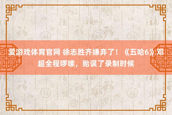 爱游戏体育官网 徐志胜齐嫌弃了!《五哈6》邓超全程啰嗦,贻误了录制时候