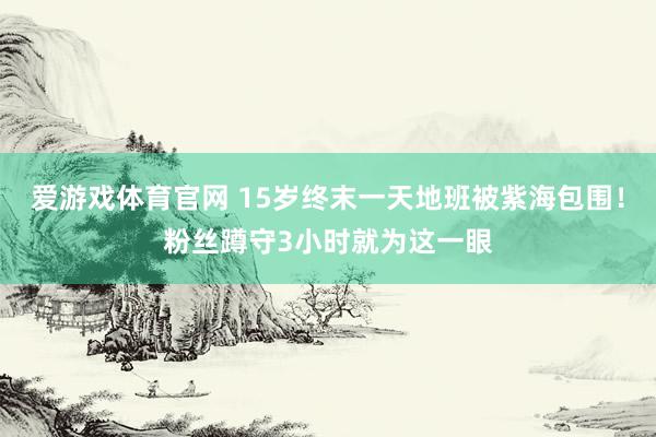爱游戏体育官网 15岁终末一天地班被紫海包围!粉丝蹲守3小时就为这一眼