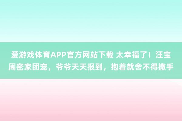 爱游戏体育APP官方网站下载 太幸福了!汪宝周密家团宠,爷爷天天报到,抱着就舍不得撒手
