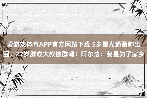 爱游戏体育APP官方网站下载 5岁星光通衢帅出圈,27岁胖成大叔被群嘲!阿尔法:我是为了家乡