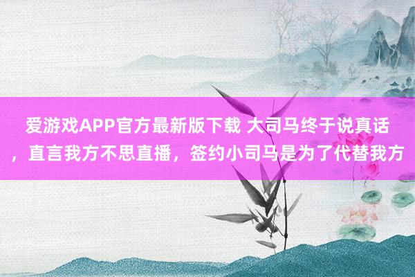 爱游戏APP官方最新版下载 大司马终于说真话,直言我方不思直播,签约小司马是为了代替我方