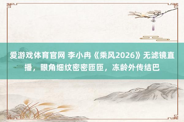 爱游戏体育官网 李小冉《乘风2026》无滤镜直播,眼角细纹密密匝匝,冻龄外传结巴