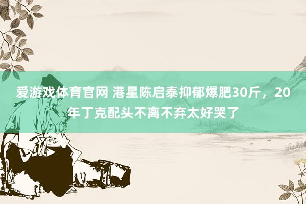 爱游戏体育官网 港星陈启泰抑郁爆肥30斤，20年丁克配头不离不弃太好哭了