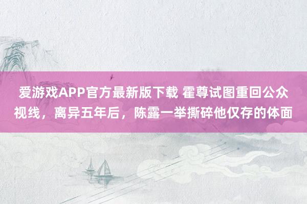爱游戏APP官方最新版下载 霍尊试图重回公众视线，离异五年后，陈露一举撕碎他仅存的体面