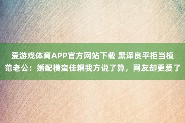 爱游戏体育APP官方网站下载 黑泽良平拒当模范老公:婚配横蛮佳耦我方说了算,网友却更爱了