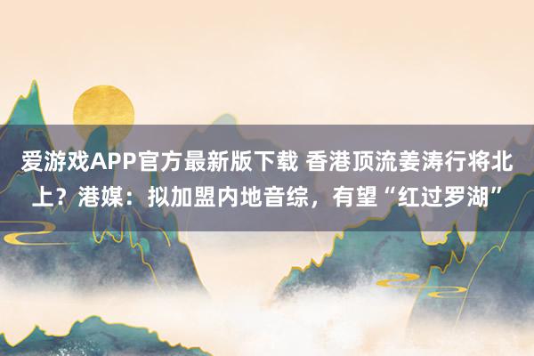 爱游戏APP官方最新版下载 香港顶流姜涛行将北上?港媒:拟加盟内地音综,有望“红过罗湖”