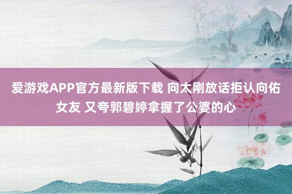 爱游戏APP官方最新版下载 向太刚放话拒认向佑女友 又夸郭碧婷拿握了公婆的心