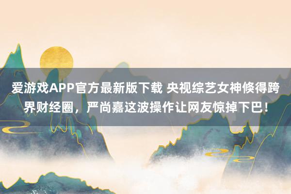 爱游戏APP官方最新版下载 央视综艺女神倏得跨界财经圈,严尚嘉这波操作让网友惊掉下巴!