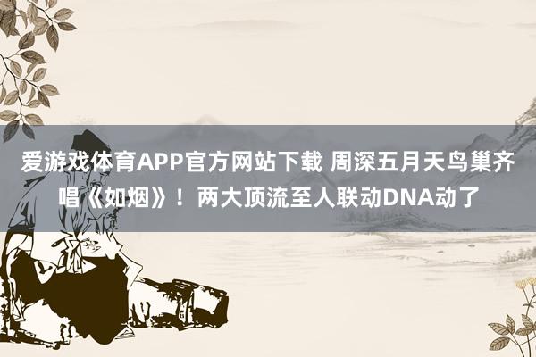 爱游戏体育APP官方网站下载 周深五月天鸟巢齐唱《如烟》!两大顶流至人联动DNA动了
