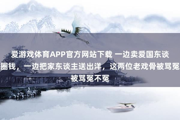 爱游戏体育APP官方网站下载 一边卖爱国东谈主设圈钱，一边把家东谈主送出洋，这两位老戏骨被骂冤不冤