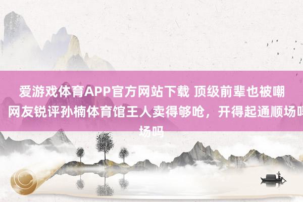 爱游戏体育APP官方网站下载 顶级前辈也被嘲,网友锐评孙楠体育馆王人卖得够呛,开得起通顺场吗