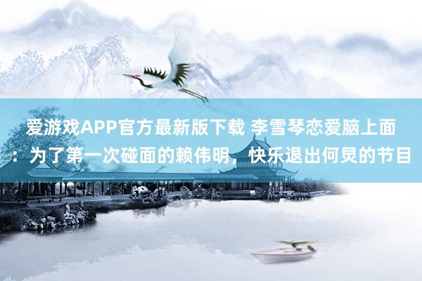 爱游戏APP官方最新版下载 李雪琴恋爱脑上面:为了第一次碰面的赖伟明,快乐退出何炅的节目
