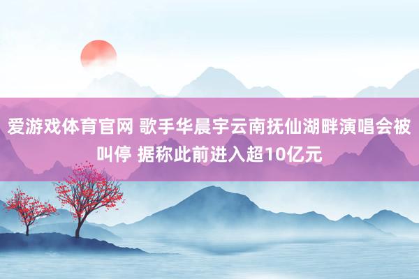 爱游戏体育官网 歌手华晨宇云南抚仙湖畔演唱会被叫停 据称此前进入超10亿元