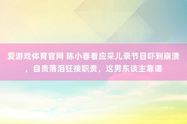 爱游戏体育官网 陈小春看应采儿录节目吓到崩溃,自责落泪狂接职责,这男东谈主靠谱