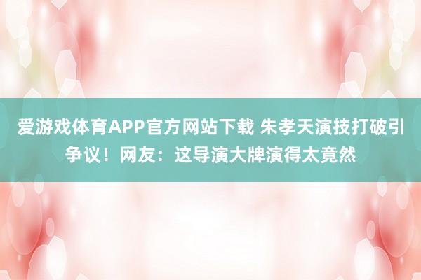 爱游戏体育APP官方网站下载 朱孝天演技打破引争议!网友:这导演大牌演得太竟然