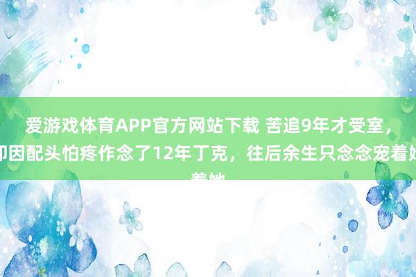 爱游戏体育APP官方网站下载 苦追9年才受室,却因配头怕疼作念了12年丁克,往后余生只念念宠着她