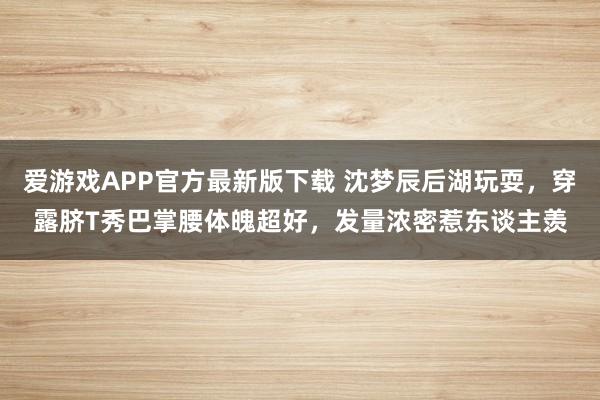 爱游戏APP官方最新版下载 沈梦辰后湖玩耍,穿露脐T秀巴掌腰体魄超好,发量浓密惹东谈主羡