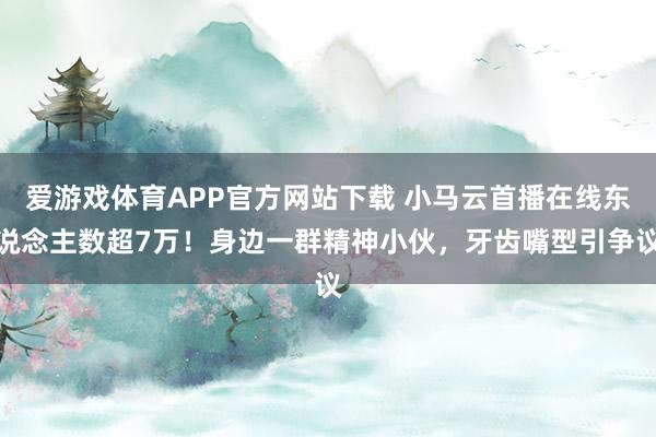 爱游戏体育APP官方网站下载 小马云首播在线东说念主数超7万!身边一群精神小伙,牙齿嘴型引争议