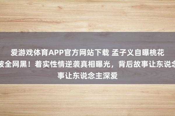 爱游戏体育APP官方网站下载 孟子义自曝桃花坞工夫被全网黑!着实性情逆袭真相曝光,背后故事让东说念主深爱