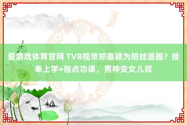 爱游戏体育官网 TVB视帝郑嘉颖为陪娃退圈?接奉上学+指点功课,男神变女儿奴