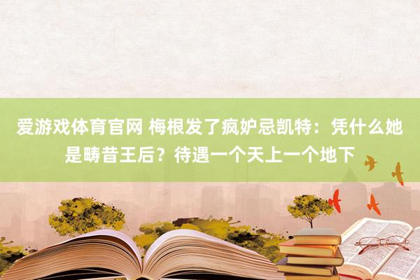 爱游戏体育官网 梅根发了疯妒忌凯特:凭什么她是畴昔王后?待遇一个天上一个地下